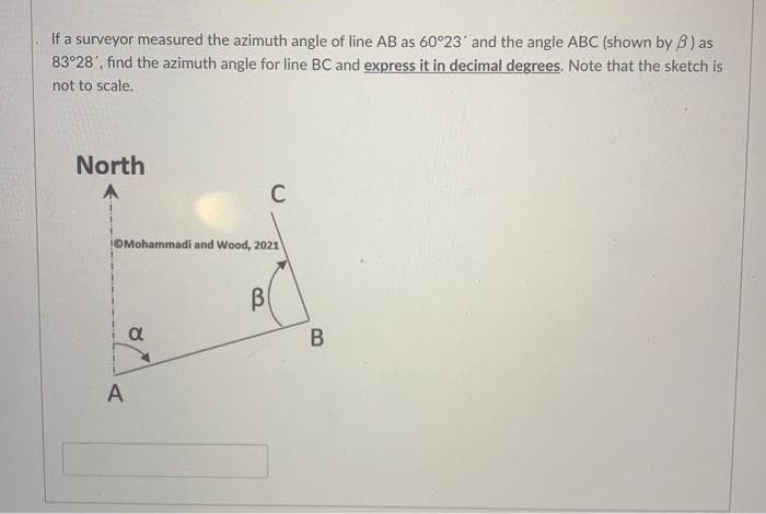 If a surveyor measured the azimuth angle of line AB as 60°23' and the angle ABC (shown by B) as
83°28', find the azimuth angle for line BC and express it in decimal degrees. Note that the sketch is
not to scale.
North
A
Mohammadi and Wood, 2021
a
C
B
B