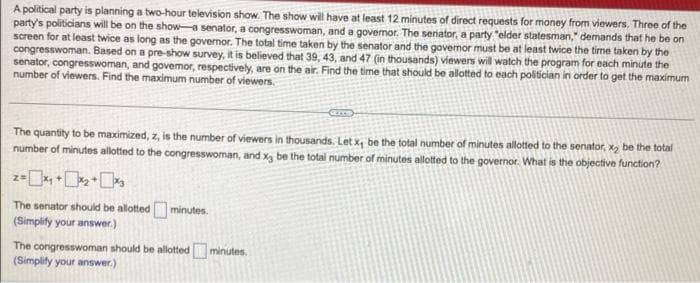 A political party is planning a two-hour television show. The show will have at least 12 minutes of direct requests for money from viewers. Three of the
party's politicians will be on the show-a senator, a congresswoman, and a governor. The seriator, a party "elder statesman," demands that he be on
screen for at least twice as long as the governor. The total time taken by the senator and the governor must be at least twice the time taken by the
congresswoman. Based on a pre-show survey, it is believed that 39, 43, and 47 (in thousands) viewers will watch the program for each minute the
senator, congresswoman, and govemor, respectively, are on the air. Find the time that should be allotted to each politician in order to get the maximum
number of viewers. Find the maximum number of viewers.
The quantity to be maximized, z, is the number of viewers in thousands. Let x, be the total number of minutes allotted to the senator, x₂ be the total
number of minutes allotted to the congresswoman, and x3 be the total number of minutes allotted to the governor. What is the objective function?
2= x₁ + x₂+x₂
The senator should be allotted minutes.
(Simplify your answer.)
The congresswoman should be allotted minutes.
(Simplify your answer.)