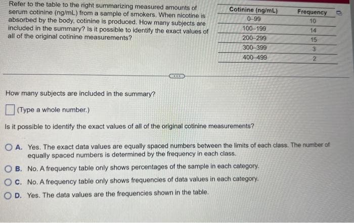 Refer to the table to the right summarizing measured amounts of
serum cotinine (ng/mL) from a sample of smokers. When nicotine is
absorbed by the body, cotinine is produced. How many subjects are
included in the summary? Is it possible to identify the exact values of
all of the original cotinine measurements?
Cotinine (ng/mL)
0-99
100-199
200-299
300-399
400-499
How many subjects are included in the summary?
(Type a whole number.)
Is it possible to identify the exact values of all of the original cotinine measurements?
Frequency
10
14
15
3
2
OA. Yes. The exact data values are equally spaced numbers between the limits of each class. The number of
equally spaced numbers is determined by the frequency in each class.
OB. No. A frequency table only shows percentages of the sample in each category.
OC. No. A frequency table only shows frequencies of data values in each category.
OD. Yes. The data values are the frequencies shown in the table.