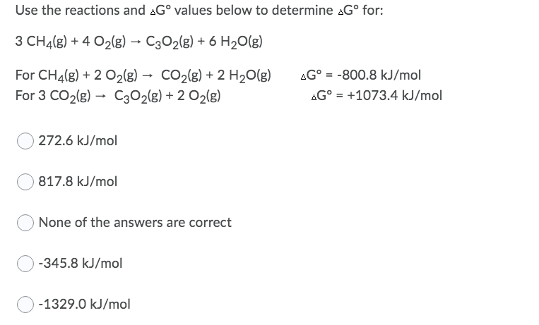 Use the reactions and AG° values below to determine AG° for:
3 CH4(g) + 4 O2(g) → C302(g) + 6 H20(g)
For CH4(g) + 2 O2(g) → CO2(g) + 2 H20(g)
For 3 CO2(g) → C302(g) + 2 O2(g)
AG° = -800.8 kJ/mol
AG° = +1073.4 kJ/mol
%3D
272.6 kJ/mol
817.8 kJ/mol
None of the answers are correct
-345.8 kJ/mol
-1329.0 kJ/mol
