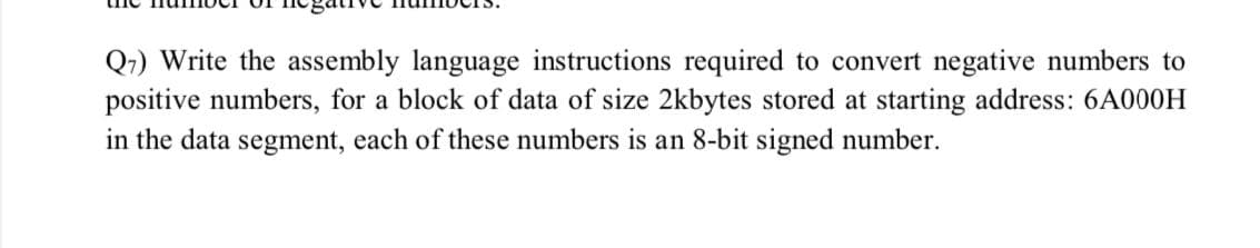 Q1) Write the assembly language instructions required to convert negative numbers to
positive numbers, for a block of data of size 2kbytes stored at starting address: 6A000H
in the data segment, each of these numbers is an 8-bit signed number.
