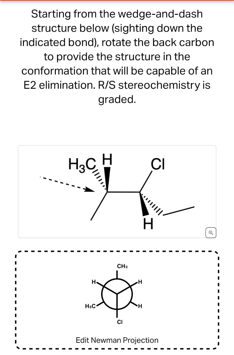 Starting from the wedge-and-dash
structure below (sighting down the
indicated bond), rotate the back carbon
to provide the structure in the
conformation that will be capable of an
E2 elimination. R/S stereochemistry is
graded.
H3C H
CI
H
H3C
CH3
CI
H
H
Edit Newman Projection
Q