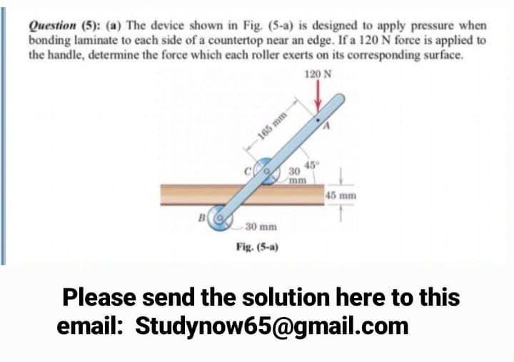 Question (5): (a) The device shown in Fig. (5-a) is designed to apply pressure when
bonding laminate to each side of a countertop near an edge. If a 120 N force is applied to
the handle, detemine the force which each roller exerts on its corresponding surface.
120 N
165 mm-
45
30
45 mm
B
30 mm
Fig. (5-a)
Please send the solution here to this
email: Studynow65@gmail.com
