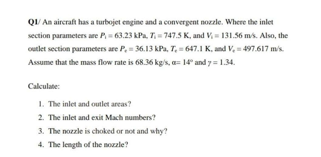 Q1/ An aircraft has a turbojet engine and a convergent nozzle. Where the inlet
section parameters are P; = 63.23 kPa, T = 747.5 K, and V = 131.56 m/s. Also, the
outlet section parameters are Pe = 36.13 kPa, T. = 647.1 K, and Ve = 497.617 m/s.
Assume that the mass flow rate is 68.36 kg/s, a= 14° and y = 1.34.
Calculate:
1. The inlet and outlet areas?
2. The inlet and exit Mach numbers?
3. The nozzle is choked or not and why?
4. The length of the nozzle?
