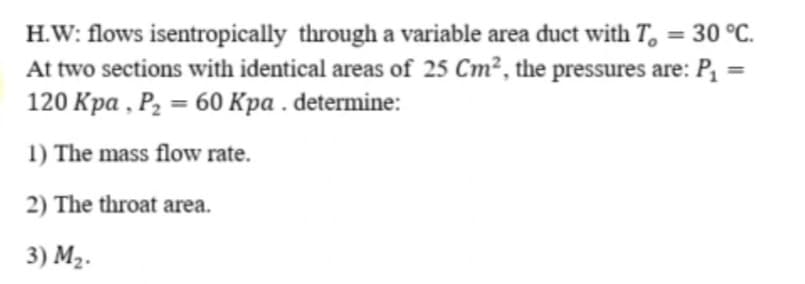 H.W: flows isentropically through a variable area duct with T, =
At two sections with identical areas of 25 Cm², the pressures are: P, =
120 Кра , Р, — 60 Кра .determine:
%3D
30 °C.
%3D
%3D
1) The mass flow rate.
2) The throat area.
3) M2.
