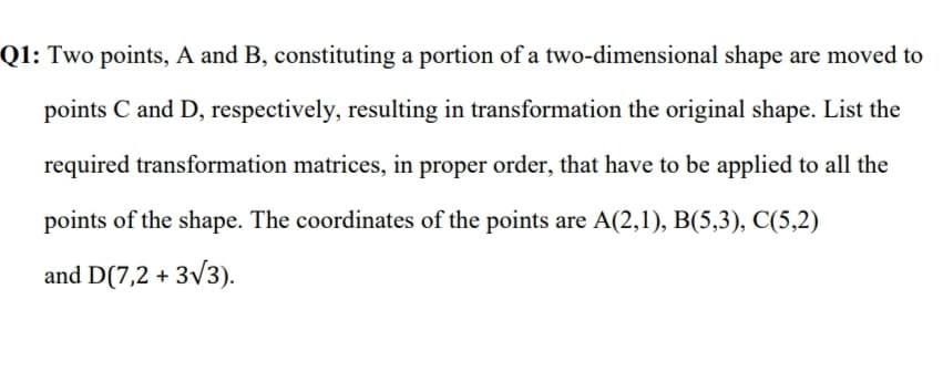 Q1: Two points, A and B, constituting a portion of a two-dimensional shape are moved to
points C and D, respectively, resulting in transformation the original shape. List the
required transformation matrices, in proper order, that have to be applied to all the
points of the shape. The coordinates of the points are A(2,1), B(5,3), C(5,2)
and D(7,2 + 3/3).
