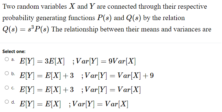 Two random variables X and Y are connected through their respective
probability generating functions P(s) and Q(s) by the relation
Q(s) = s³ P(s) The relationship between their means and variances are
Select one:
O a. E[Y] =3E[X] ;Var[Y] = 9Var[X]
○b. E[Y] = E[X] +3 ;Var[Y] =Var[X] +9
E[Y] = E[X] +3 ;Var[Y] =Var[X]
E[Y] = E[X] ; Var[Y] = Var[X]
O C.