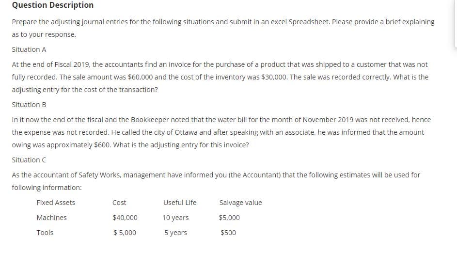 Question Description
Prepare the adjusting journal entries for the following situations and submit in an excel Spreadsheet. Please provide a brief explaining
as to your response.
Situation A
At the end of Fiscal 2019, the accountants find an invoice for the purchase of a product that was shipped to a customer that was not
fully recorded. The sale amount was $60,000 and the cost of the inventory was $30,000. The sale was recorded correctly. What is the
adjusting entry for the cost of the transaction?
Situation B
In it now the end of the fiscal and the Bookkeeper noted that the water bill for the month of November 2019 was not received, hence
the expense was not recorded. He called the city of Ottawa and after speaking with an associate, he was informed that the amount
owing was approximately $600. What is the adjusting entry for this invoice?
Situation C
As the accountant of Safety Works, management have informed you (the Accountant) that the following estimates will be used for
following information:
Fixed Assets
Cost
Useful Life
Salvage value
Machines
$40,000
10 years
$5,000
Tools
$ 5,000
5 years
$500
