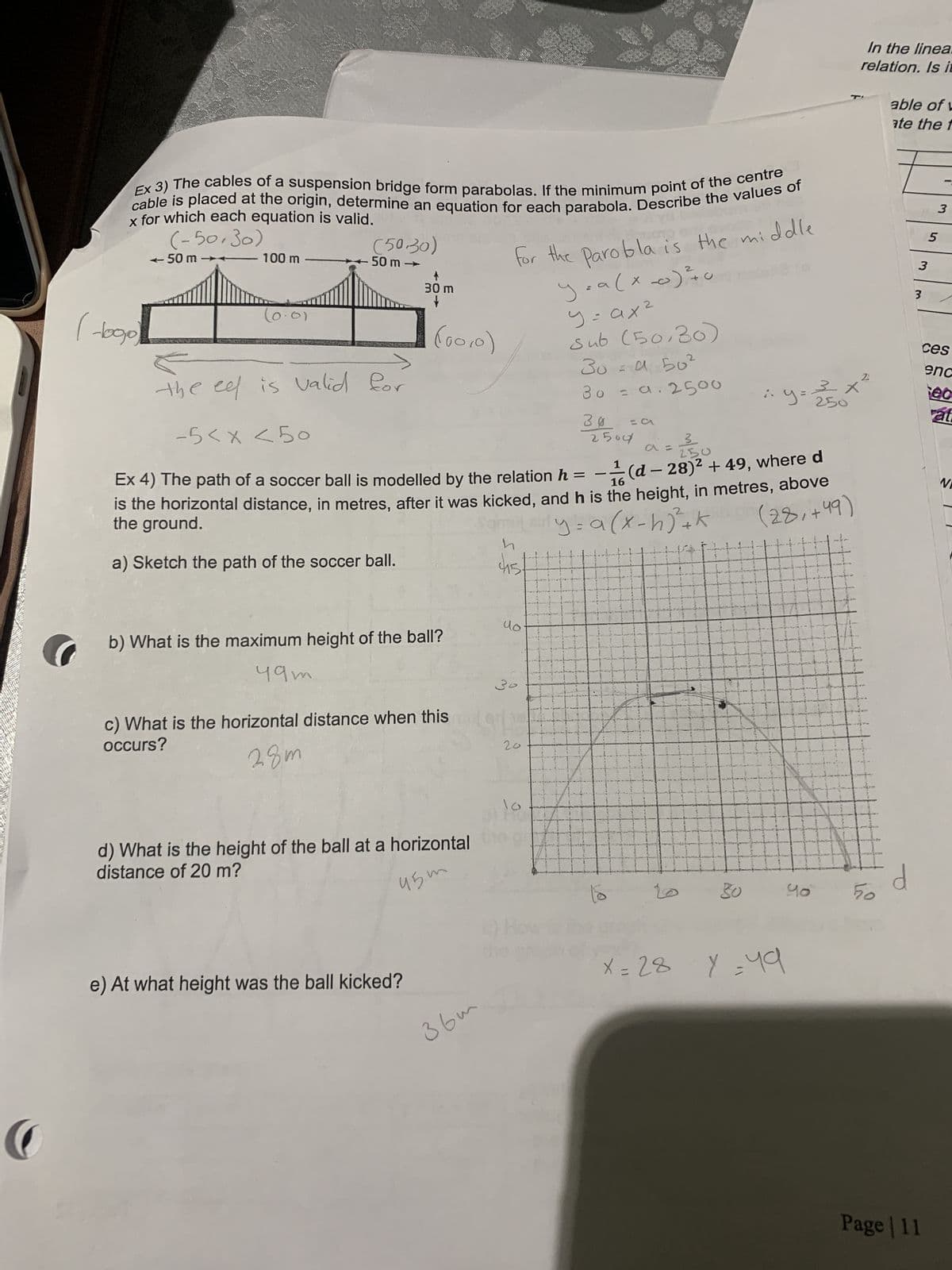 C
Ex 3) The cables of a suspension bridge form parabolas. If the minimum point of the centre
cable is placed at the origin, determine an equation for each parabola. Describe the values of
x for which each equation is valid.
(-50,30)
(logo)
←50 m
the
100 m
-01
(50.30)
50 m →
eel is valid for
30 m
+
(00,0)
b) What is the maximum height of the ball?
49m
c) What is the horizontal distance when this
occurs?
28m
e) At what height was the ball kicked?
d) What is the height of the ball at a horizontal
distance of 20 m?
45m
-5 < x < 50
3
250
16
Ex 4) The path of a soccer ball is modelled by the relation h = -(d- 28)² + 49, where d
is the horizontal distance, in metres, after it was kicked, and h is the height, in metres, above
the ground.
y = a (x-h) ²+ k
(28,+49)
a) Sketch the path of the soccer ball.
for the parobla is the middle
ya (x0) ²0
y=ax²
Sub (50,30)
30=450²
30 = a.2500
30
2504
36m
h
uo
30
دانی
20
= CA
A
:.y=
30
X = 28 Y = 49
J
3
250
#
40
X
In the linea.
relation. Is it
2
50
able of L
ate the f
d
3
3
Page | 11
3
5
ces
enc
ec
at
V