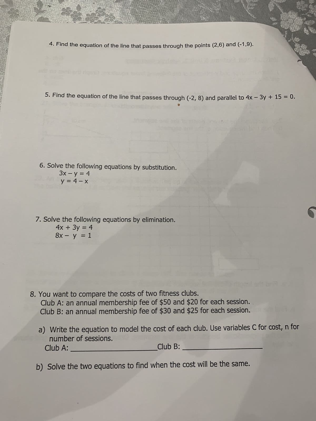 Guay
4. Find the equation of the line that passes through the points (2,6) and (-1,9).
rigano
5. Find the equation of the line that passes through (-2, 8) and parallel to 4x − 3y + 15 = 0.
6. Solve the following equations by substitution.
3x - y = 4
y = 4-x
7. Solve the following equations by elimination.
4x + 3y = 4
8x - y = 1
Bust
8. You want to compare the costs of two fitness clubs.
Club A: an annual membership fee of $50 and $20 for each session.
Club B: an annual membership fee of $30 and $25 for each session.
Club B:
a) Write the equation to model the cost of each club. Use variables C for cost, n for
number of sessions.
Club A:
of
b) Solve the two equations to find when the cost will be the same.