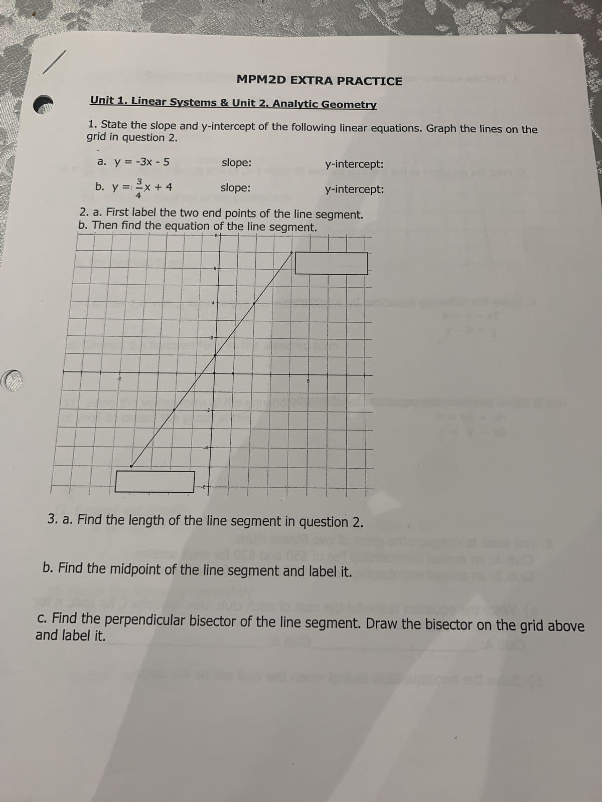 MPM2D EXTRA PRACTICE
Unit 1. Linear Systems & Unit 2. Analytic Geometry
1. State the slope and y-intercept of the following linear equations. Graph the lines on the
grid in question 2.
a. y = -3x - 5
b. y = : ²x + 4
4
...J..
2. a. First label the two end points of the line segment.
b. Then find the equation of the line segment.
8
6-
slope:
0
slope:
-2-
y-intercept:
y-intercept:
on
3. a. Find the length of the line segment in question 2.
adut
101 052 bis 022
b. Find the midpoint of the line segment and label it.
po
Y-X0
02
.8
c. Find the perpendicular bisector of the line segment. Draw the bisector on the grid above
and label it.