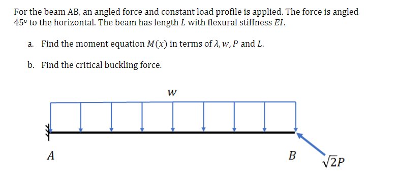 For the beam AB, an angled force and constant load profile is applied. The force is angled
45° to the horizontal. The beam has length L with flexural stiffness EI.
a. Find the moment equation M(x) in terms of 2, w, P and L.
b. Find the critical buckling force.
A
В
V2P
