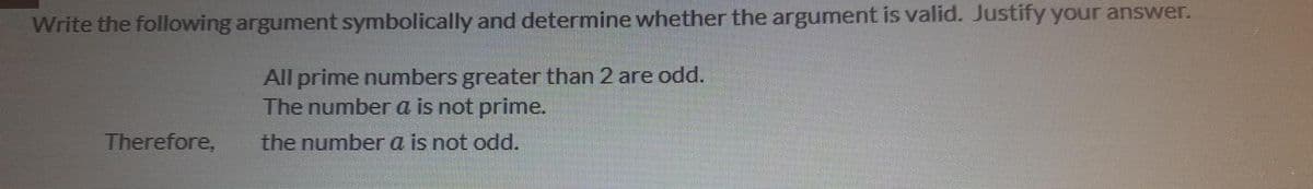 Write the following argument symbolically and determine whether the argument is valid. Justify your answer.
All prime numbers greater than 2 are odd.
The number a is not prime.
Therefore,
the number a is not odd.
