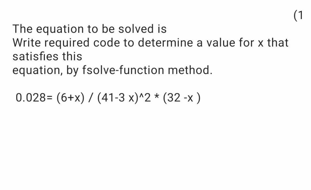 (1
The equation to be solved is
Write required code to determine a value for x that
satisfies this
equation, by fsolve-function method.
0.028= (6+x) / (41-3 x)^2 * (32 -x)
