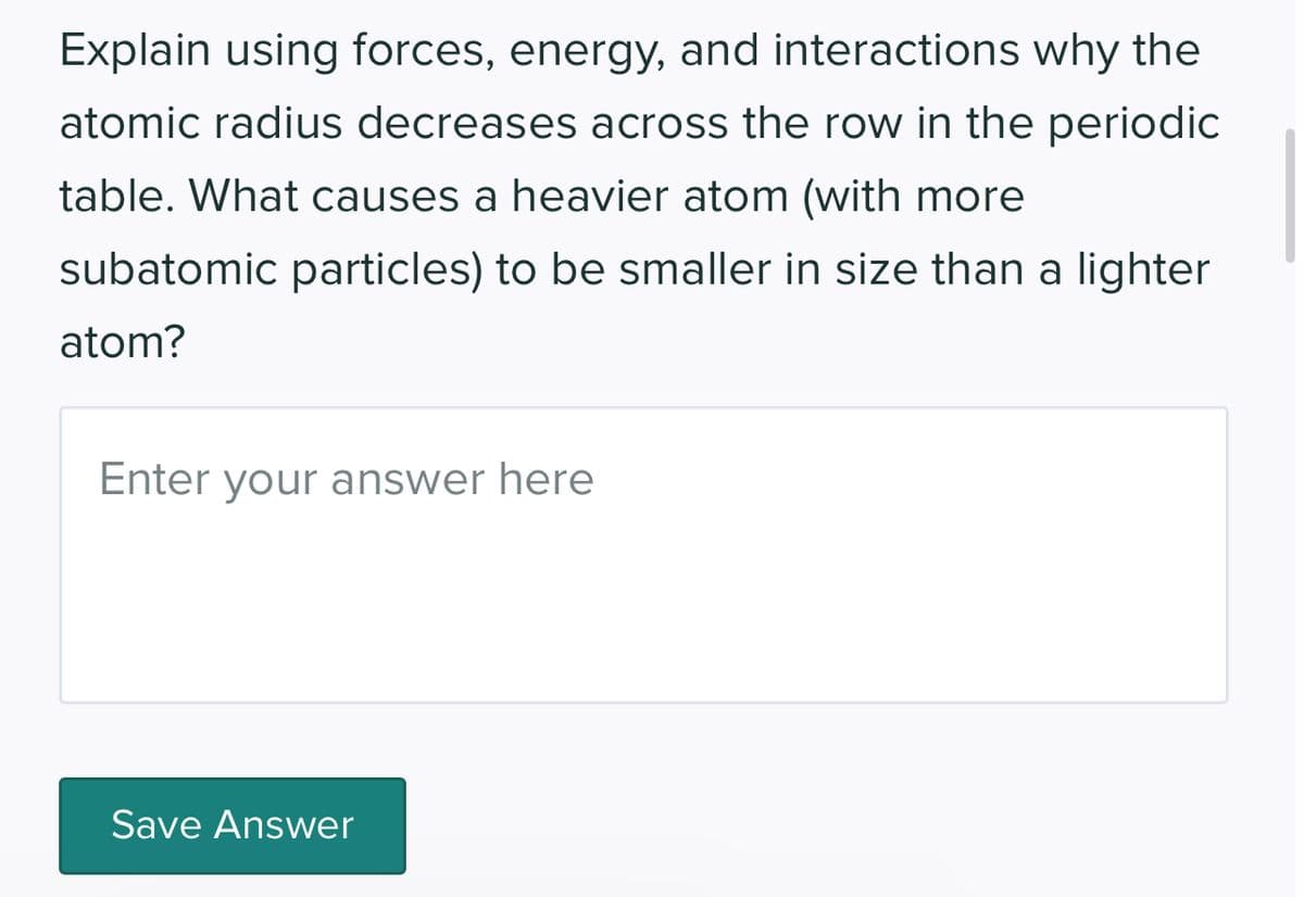 Explain using forces, energy, and interactions why the
atomic radius decreases across the row in the periodic
table. What causes a heavier atom (with more
subatomic particles) to be smaller in size than a lighter
atom?
Enter your answer here
Save Answer