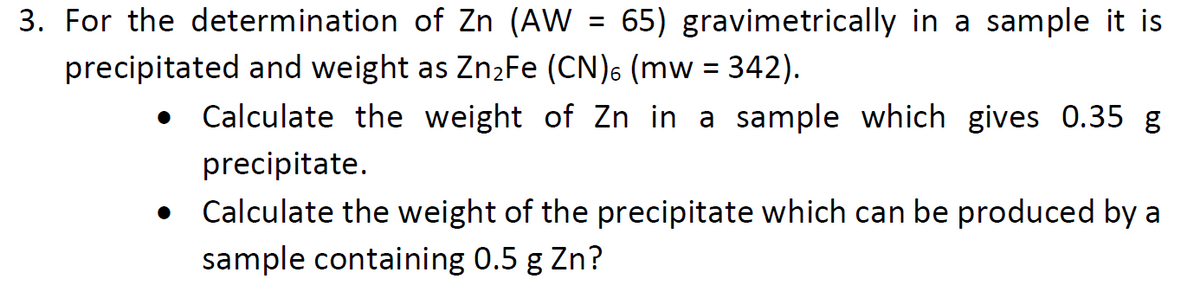 3. For the determination of Zn (AW = 65) gravimetrically in a sample it is
precipitated and weight as Zn2Fe (CN)6 (mw = 342).
Calculate the weight of Zn in a sample which gives 0.35 g
precipitate.
Calculate the weight of the precipitate which can be produced by a
sample containing 0.5 g Zn?
