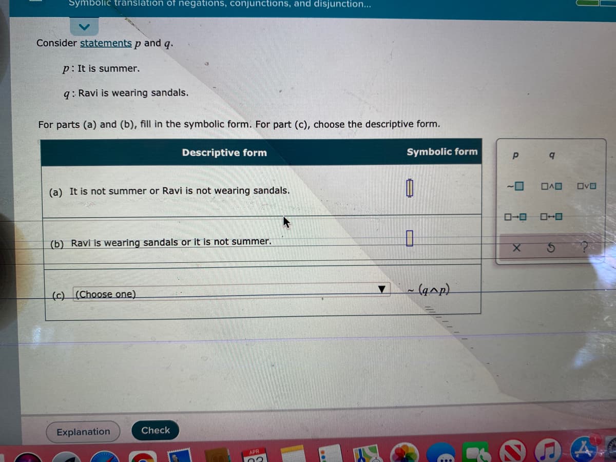 Symbolic translation of negations, conjunctions, and disjunction...
Consider statements p and q.
p: It is summer.
q: Ravi is wearing sandals.
For parts (a) and (b), fill in the symbolic form. For part (c), choose the descriptive form.
Descriptive form
Symbolic form
ロヘロ
ロvロ
(a) It is not summer or Ravi is not wearing sandals.
ローロ
(b) Ravi is wearing sandals or it is not summer.
(c) (Choose one)
- (qap)
Explanation
Check
APR
