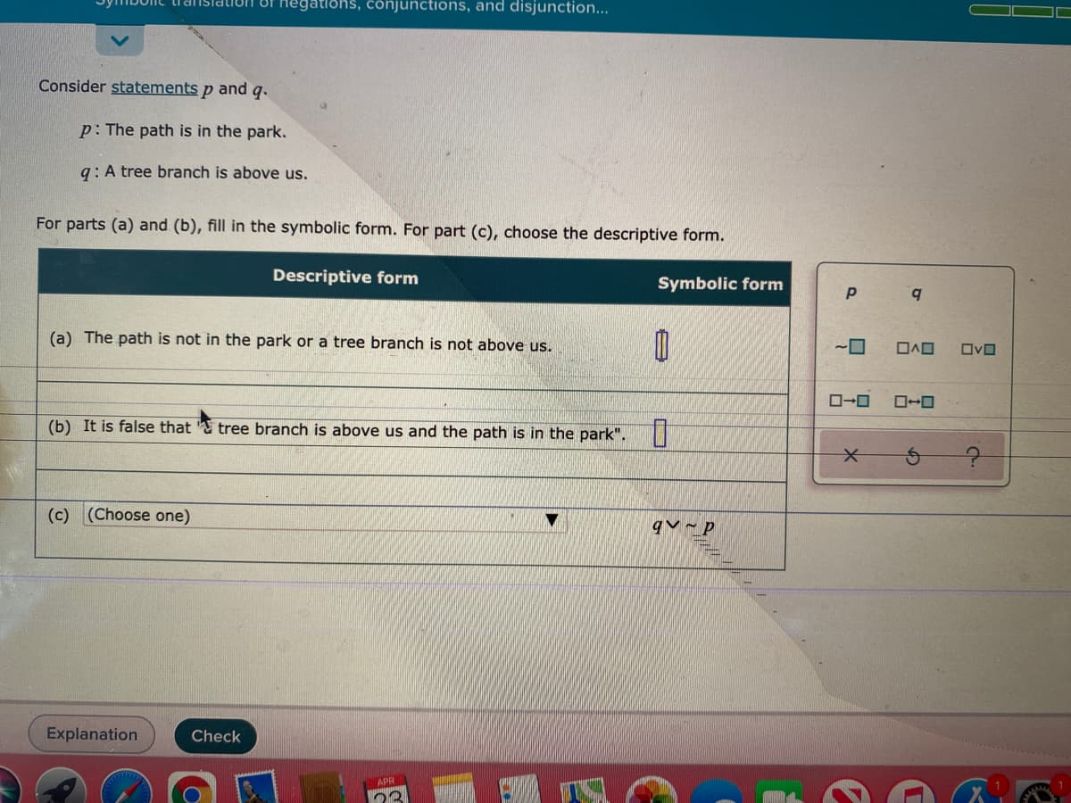 1egations, conjunctions, and disjunction...
Consider statements p and q.
p: The path is in the park.
g: A tree branch is above us.
For parts (a) and (b), fill in the symbolic form. For part (c), choose the descriptive form.
Descriptive form
Symbolic form
(a) The path is not in the park or a tree branch is not above us.
~ロ
ロヘロ
ロvロ
ロ→ロ
(b) It is false that
tree branch is above us and the path is in the park".
(c)
(Choose one)
qv ~ p
Explanation
Check
APR
