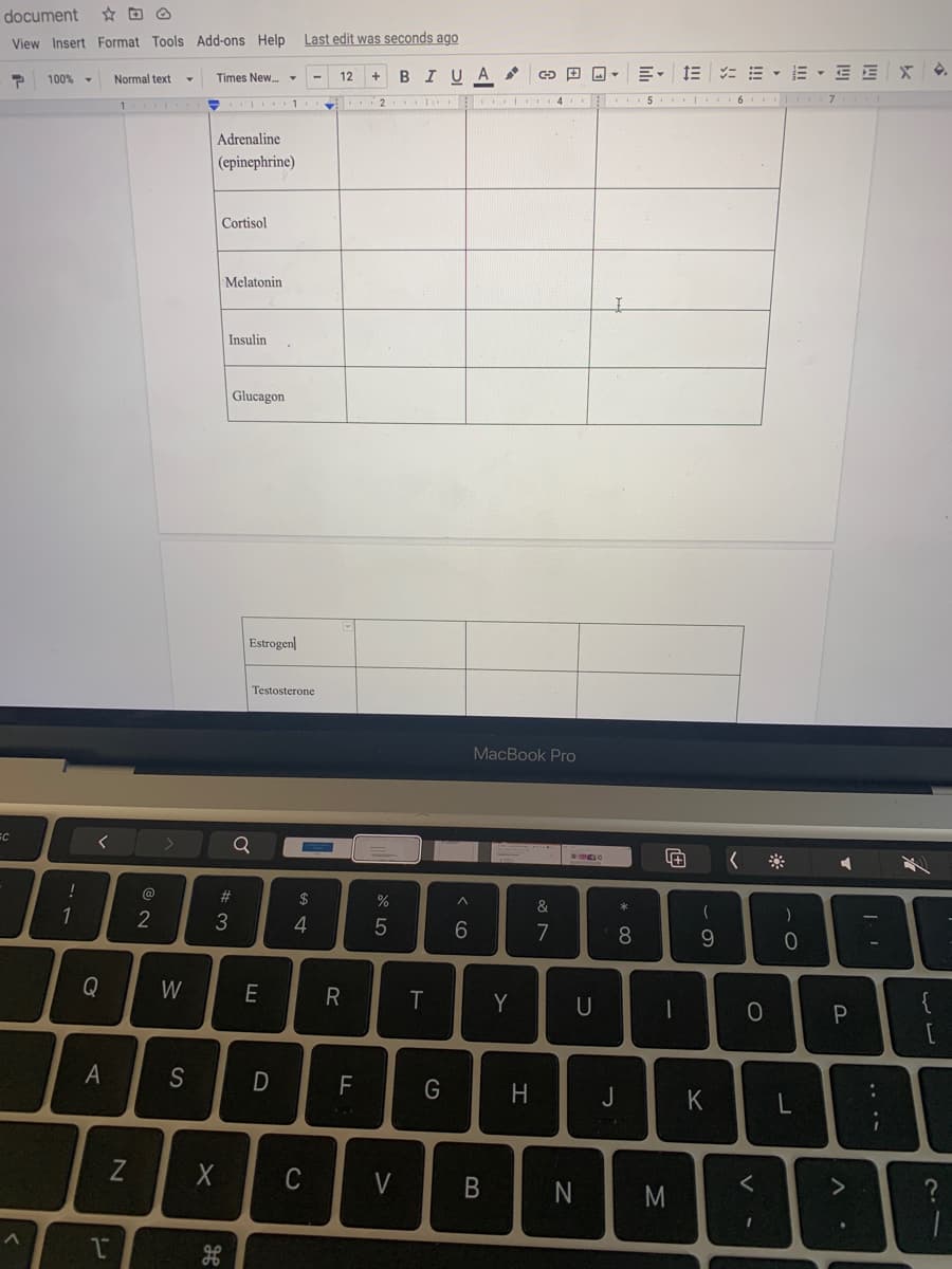 document
View Insert Format Tools Add-ons Help
Last edit was seconds ago
BIUA
E- 1E = E - E - E E
100%
Normal text
Times New. -
4.
1
2
4 5 6
7
Adrenaline
(epinephrine)
Cortisol
Melatonin
Insulin
Glucagon
Estrogen
Testosterone
MacBook Pro
Q
#3
$
&
1
2
3
6.
7
8.
Q
W
E
Y
U
{
A
S
G
H
J
Z
C
V
N
M
B
