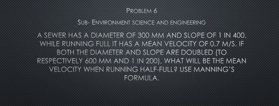 PROBLEM 6
SUB- ENVIRONMENT SCIENCE AND ENGINEERING
A SEWER HAS A DIAMETER OF 300 MM AND SLOPE OF 1 IN 400.
WHILE RUNNING FULL IT HAS A MEAN VELOCITY OF 0.7 M/S. IF
BOTH THE DIAMETER AND SLOPE ARE DOUBLED (TO
RESPECTIVELY 600 MM AND 1 IN 200), WHAT WILL BE THE MEAN
VELOCITY WHEN RUNNING HALF-FULL? USE MANNING'S
FORMULA.
