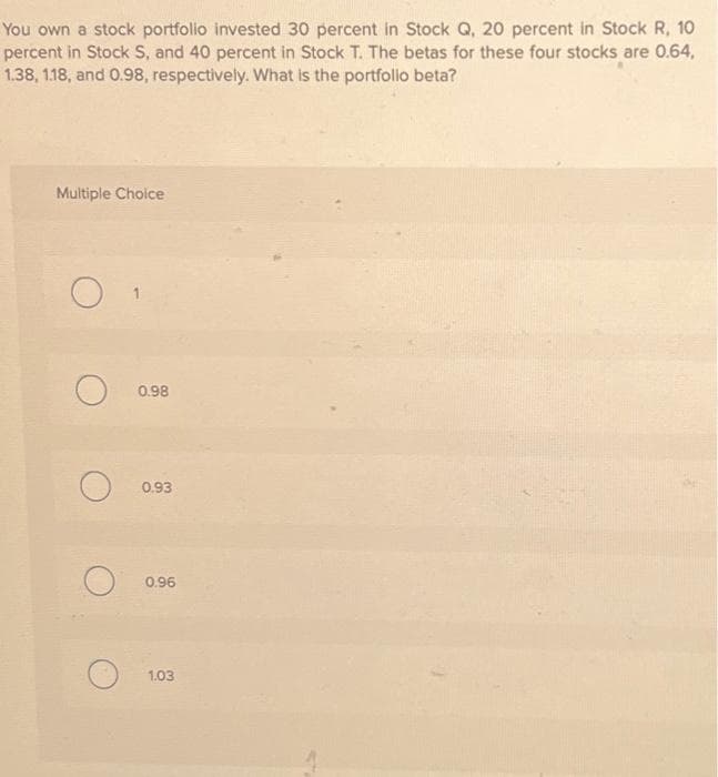 You own a stock portfolio invested 30 percent in Stock Q, 20 percent in Stock R, 10
percent in Stock S, and 40 percent in Stock T. The betas for these four stocks are 0.64,
1.38, 1.18, and 0.98, respectively. What is the portfolio beta?
Multiple Choice
O
O
0.98
0.93
0.96
1.03