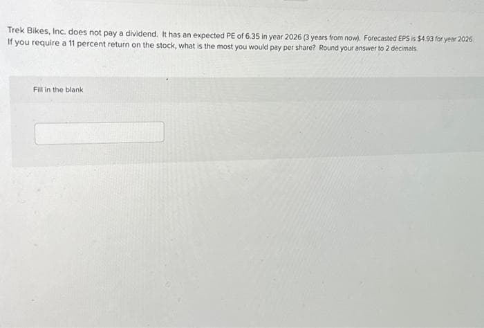 Trek Bikes, Inc. does not pay a dividend. It has an expected PE of 6.35 in year 2026 (3 years from now). Forecasted EPS is $4.93 for year 2026.
If you require a 11 percent return on the stock, what is the most you would pay per share? Round your answer to 2 decimals.
Fill in the blank