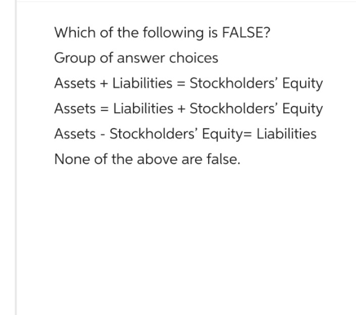 Which of the following is FALSE?
Group of answer choices
Assets + Liabilities = Stockholders' Equity
Assets = Liabilities + Stockholders' Equity
Assets - Stockholders' Equity= Liabilities
None of the above are false.