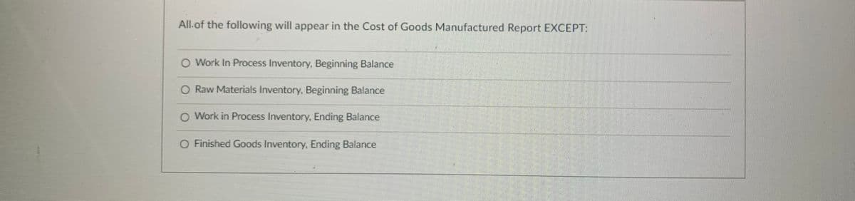 All.of the following will appear in the Cost of Goods Manufactured Report EXCEPT:
O Work In Process Inventory, Beginning Balance
O Raw Materials Inventory, Beginning Balance
O Work in Process Inventory, Ending Balance
O Finished Goods Inventory Ending Balance
