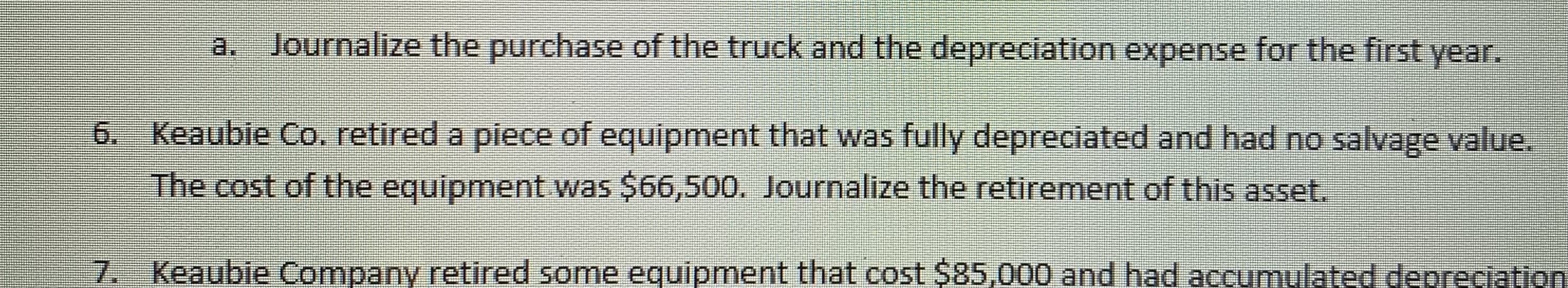 6. Keaubie Co. retired a piece of equipment that was fully depreciated and had no salvage value.
The cost of the equipment was $66,500. Journalize the retirement of this asset.
