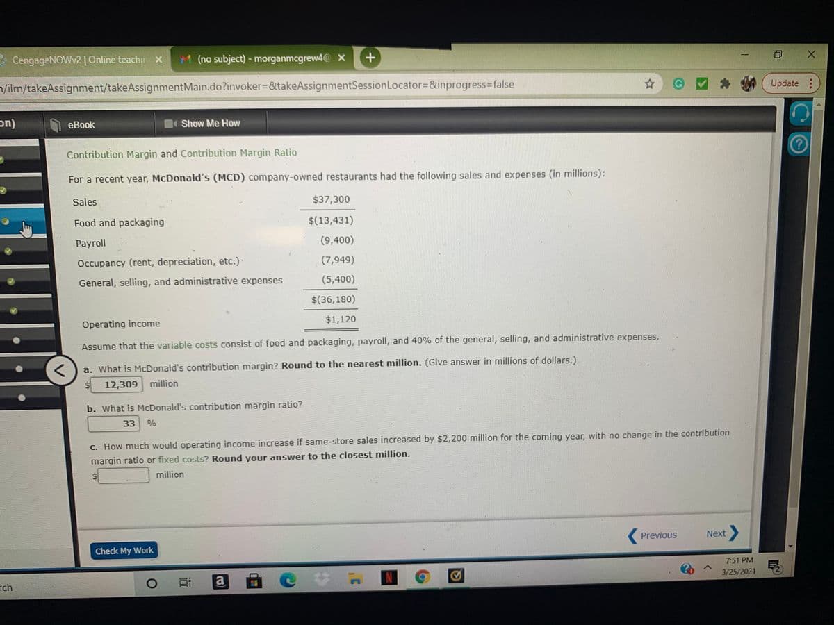 * CengageNOWw2| Online teachi
M (no subject)- morganmcgrew4@ X
n/ilm/takeAssignment/takeAssignmentMain.do?invoker3&takeAssignmentSessionLocator=&inprogress3false
Update
eBook
Show Me How
Contribution Margin and Contribution Margin Ratio
For a recent year, McDonald's (MCD) company-owned restaurants had the following sales and expenses (in millions):
Sales
$37,300
Food and packaging
$(13,431)
Рayroll
(9,400)
Occupancy (rent, depreciation, etc.)
(7,949)
General, selling, and administrative expenses
(5,400)
$(36,180)
$1,120
Operating income
Assume that the variable costs consist of food and packaging, payroll, and 40% of the general, selling, and administrative expenses.
a. What is McDonald's contribution margin? Round to the nearest million. (Give answer in millions of dollars.)
24
12,309
million
b. What is McDonald's contribution margin ratio?
33
C. How much would operating income increase if same-store sales increased by $2,200 million for the coming year, with no change in the contribution
margin ratio or fixed costs? Round your answer to the closest million.
million
Previous
Next
Check My Work
7:51 PM
3/25/2021
自 e
rch
DI
