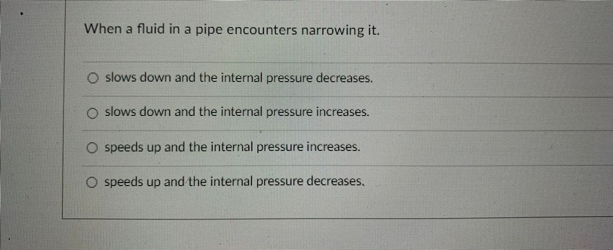 When a fluid in a pipe encounters narrowing it.
O slows down and the internal pressure decreases.
o slows down and the internal pressure increases.
O speeds up and the internal pressure increases.
O speeds up and the internal pressure decreases.
