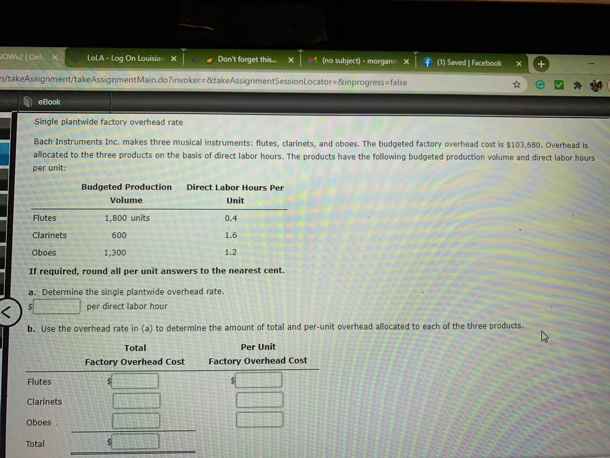 JOWW2|OnlX
LOLA - Log On Louisian X
t (no subject)- morganm X
Don't forget this..
f (1) Saved | Facebook
n/takeAssignment/takeAssignmentMain.do?invoker3&takeAssignmentSessionLocator=&inprogress3false
eBook
Single plantwide factory overhead rate
Bach Instruments Inc. makes three musical instruments: flutes, clarinets, and oboes. The budgeted factory overhead cost is $103,680. Overhead is
allocated to the three products on the basis of direct labor hours. The products have the following budgeted production volume and direct labor hours
per unit:
Budgeted Production
Direct Labor Hours Per
Volume
Unit
Flutes
1,800 units
0.4
Clarinets
600
1.6
Oboes
1,300
1.2
If required, round all per unit answers to the nearest cent.
a. Determine the single plantwide overhead rate.
per direct labor hour
b. Use the overhead rate in (a) to determine the amount of total and per-unit overhead allocated to each of the three products.
Total
Per Unit
Factory Overhead Cost
Factory Overhead Cost
Flutes
Clarinets
Oboes
Total
%24
%24
