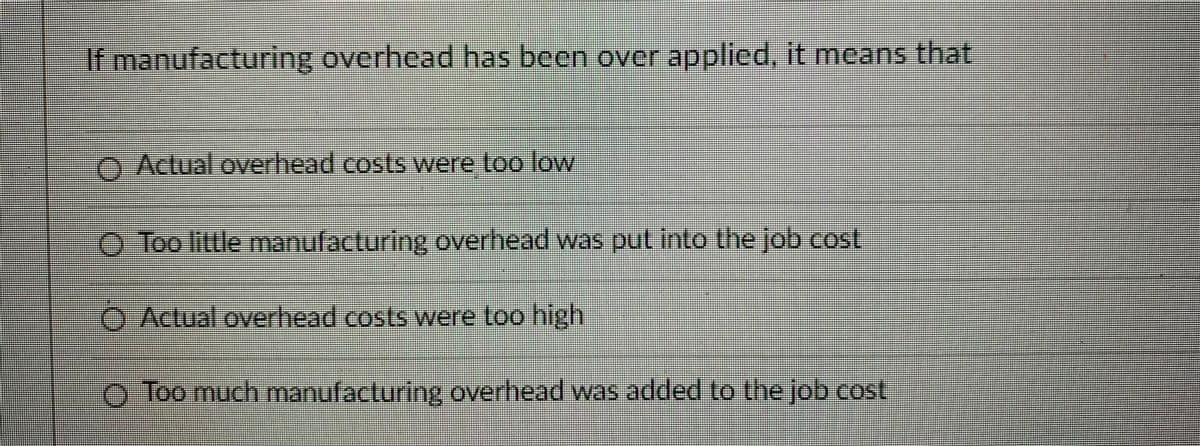 If manufacturing overhead has been over applied, it means that
O Actual overhead costs were too low
O Too little manufacturing overhead was put into the job cost
O Actual overhead costs were too high
O Too much manufacturing overhead was added to the job cost
