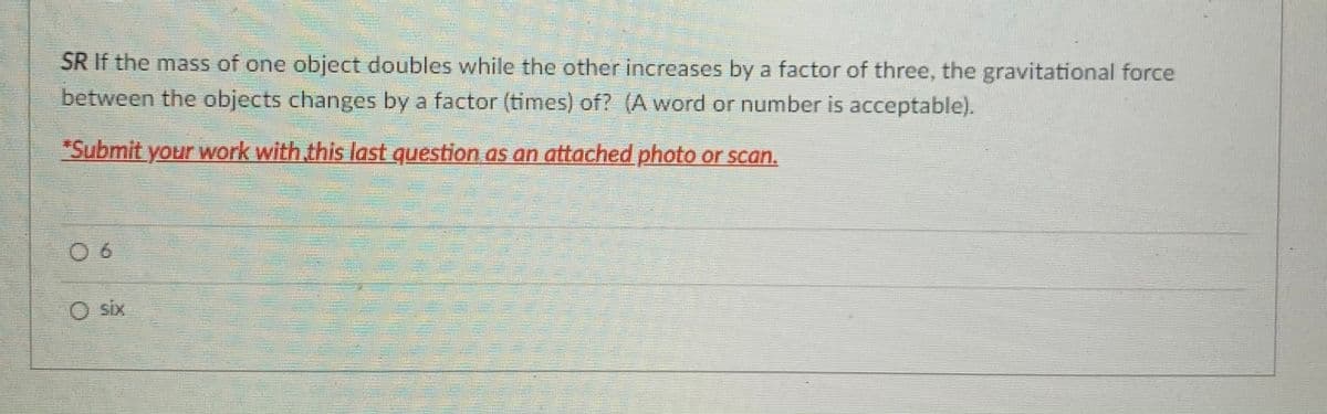 SR If the mass of one object doubles while the other increases by a factor of three, the gravitational force
between the objects changes by a factor (times) of? (A word or number is acceptable).
"Submit your work with this last question as an attached photo or scan.
0 6
O six
