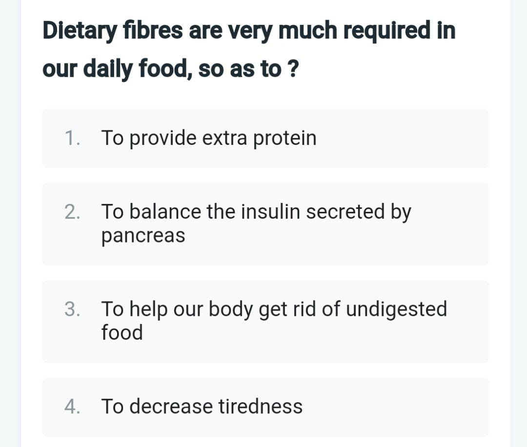 Dietary fibres are very much required in
our daily food, so as to ?
1. To provide extra protein
2. To balance the insulin secreted by
pancreas
3. To help our body get rid of undigested
food
4. To decrease tiredness
