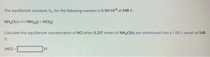 The equilibrium constant, Ke, for the following reaction is 5.10x106 at 548 K.
NH,C(s)NH3g) + HClg)
Calculate the equilbrium concentration of HCI when 0.237 moles of NH,C(s) are introduced into a 1.00 L vessel at 548
K.
[HCI) =
M.
