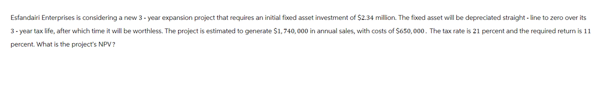 Esfandairi Enterprises is considering a new 3 - year expansion project that requires an initial fixed asset investment of $2.34 million. The fixed asset will be depreciated straight line to zero over its
3-year tax life, after which time it will be worthless. The project is estimated to generate $1, 740, 000 in annual sales, with costs of $650,000. The tax rate is 21 percent and the required return is 11
percent. What is the project's NPV?