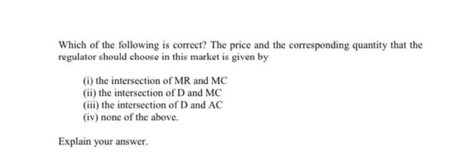 Which of the following is correct? The price and the corresponding quantity that the
regulator should choose in this market is given by
(i) the intersection of MR and MC
(ii) the intersection of D and MC
(iii) the intersection of D and AC
(iv) none of the above.
Explain your answer.
