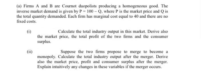 (a) Firms A and B are Cournot duopolists producing a homogeneous good. The
inverse market demand is given by P= 100 Q, where P is the market price and Q is
the total quantity demanded. Each firm has marginal cost equal to 40 and there are no
fixed costs.
Calculate the total industry output in this market. Derive also
(i)
the market price, the total profit of the two firms and the consumer
surplus.
(ii)
monopoly. Calculate the total industry output after the merger. Derive
also the market price, profit and consumer surplus after the merger.
Explain intuitively any changes in these variables if the merger occurs.
Suppose the two firms propose to merge to become a
