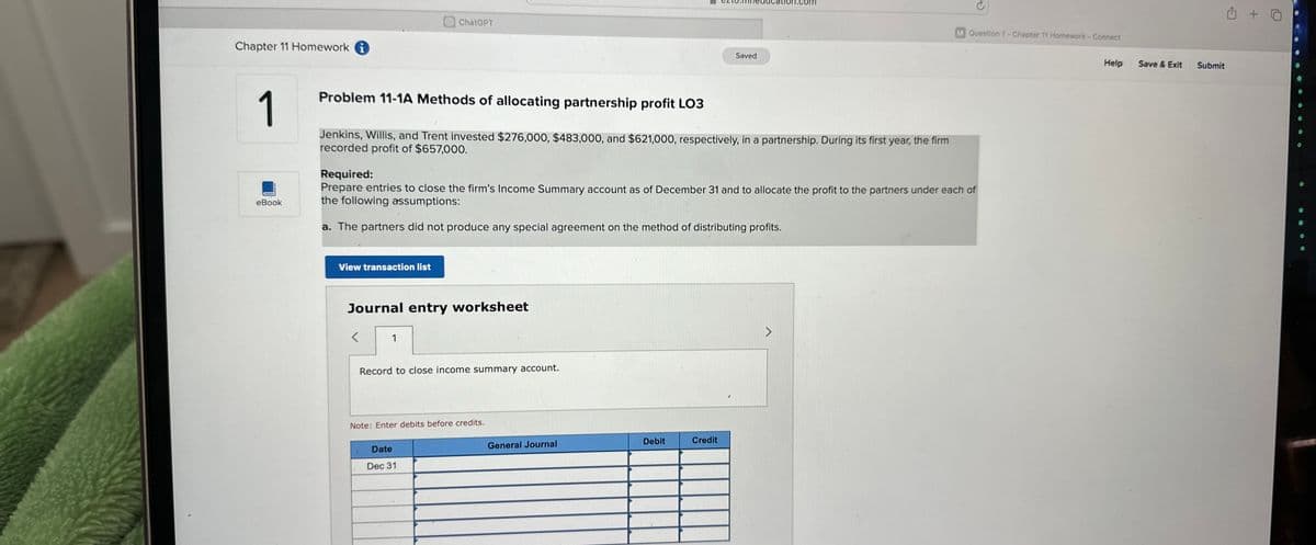 Chapter 11 Homework i
1
eBook
View transaction list
Problem 11-1A Methods of allocating partnership profit LO3
Jenkins, Willis, and Trent invested $276,000, $483,000, and $621,000, respectively, in a partnership. During its first year, the firm
recorded profit of $657,000.
ChatGPT
Journal entry worksheet
<
Required:
Prepare entries to close the firm's Income Summary account as of December 31 and to allocate the profit to the partners under each of
the following assumptions:
a. The partners did not produce any special agreement on the method of distributing profits.
1
Record to close income summary account.
Note: Enter debits before credits.
Date
Dec 31
General Journal
Saved
Debit
cation.com
Credit
M Question 1- Chapter 11 Homework - Connect
Help
Save & Exit Submit
+7