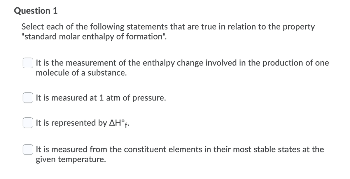 Question 1
Select each of the following statements that are true in relation to the property
"standard molar enthalpy of formation".
It is the measurement of the enthalpy change involved in the production of one
molecule of a substance.
It is measured at 1 atm of pressure.
It is represented by AH°f.
It is measured from the constituent elements in their most stable states at the
given temperature.
