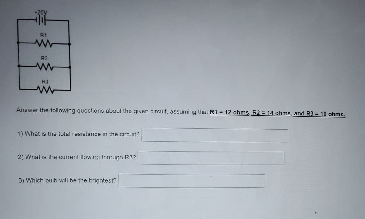 20V
R1
R2
R3
Answer the following questions about the given circuit, assuming that R1 = 12 ohms, R2 = 14 ohms, and R3 = 10 ohms.
1) What is the total resistance in the circuit?
2) What is the current flowing through R3?
3) Which bulb will be the brightest?
