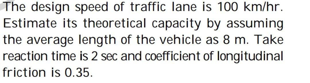 The design speed of traffic lane is 100 km/hr.
Estimate its theoretical capacity by assuming
the average length of the vehicle as 8 m. Take
reaction time is 2 sec and coefficient of longitudinal
friction is 0.35.