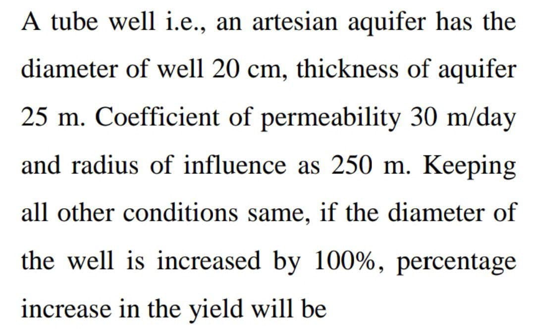 A tube well i.e., an artesian aquifer has the
diameter of well 20 cm, thickness of aquifer
25 m. Coefficient of permeability 30 m/day
and radius of influence as 250 m. Keeping
all other conditions same, if the diameter of
the well is increased by 100%, percentage
increase in the yield will be