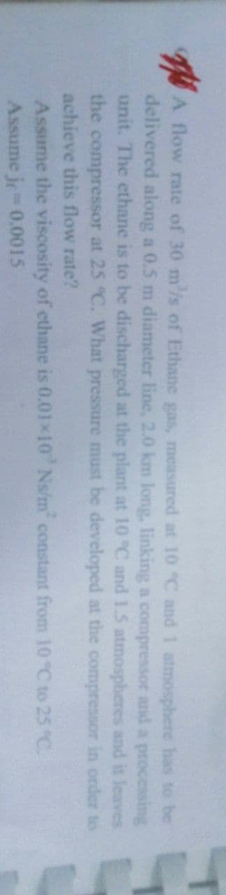 A flow rate of 30 m/s of Ethane gas, measured at 10 °C and 1 atmosphere has to be
delivered along a 0.5 m diameter line, 2.0 km long, linking a compressor and a processing
unit. The ethane is to be discharged at the plant at 10 °C and 1.5 atmospheres and it leaves
the compressor at 25 °C. What pressure must be developed at the compressor in order to
achieve this flow rate?
Assume the viscosity of ethane is 0.01x10 Ns/m² constant from 10 °C to 25 °C.
Assume je= 0.0015