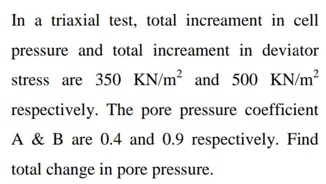 In a triaxial test, total increament in cell
pressure and total increament in deviator
stress are 350 KN/m² and 500 KN/m²
respectively. The pore pressure coefficient
A & B are 0.4 and 0.9 respectively. Find
total change in pore pressure.