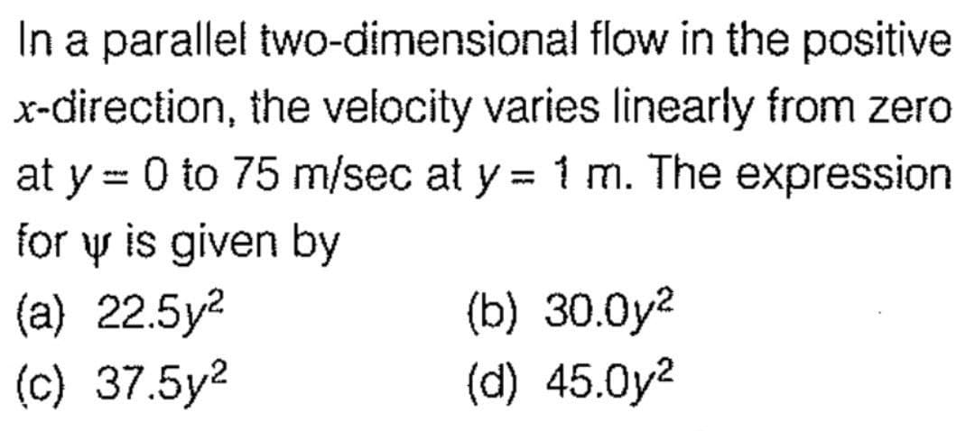 In a parallel two-dimensional flow in the positive
x-direction, the velocity varies linearly from zero
at y = 0 to 75 m/sec at y = 1 m. The expression
for y is given by
(a) 22.5y²
(c) 37.5y²
(b) 30.0y²
(d) 45.0y²