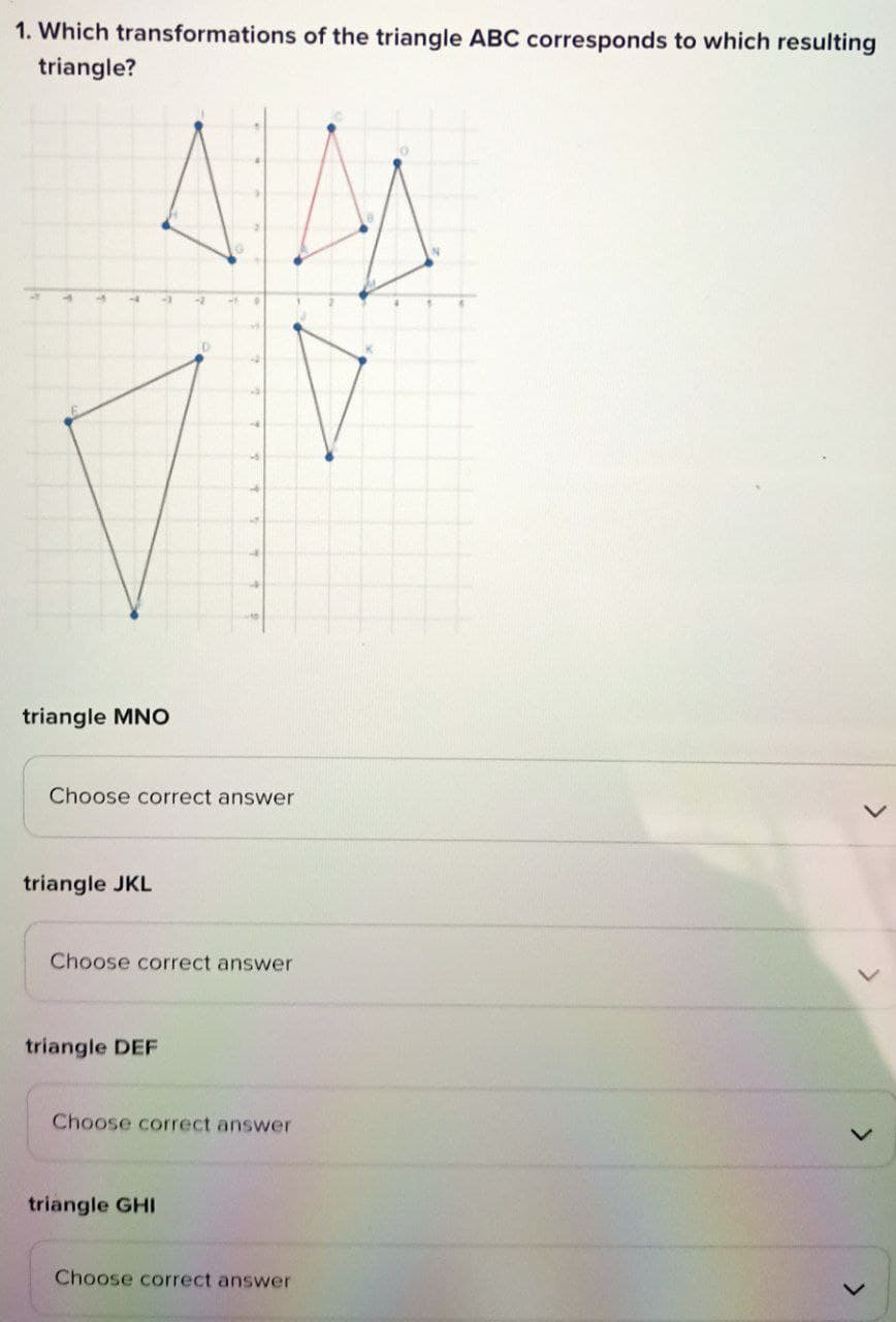 1. Which transformations of the triangle ABC corresponds to which resulting
triangle?
triangle MNO
triangle JKL
D
triangle DEF
5
Choose correct answer
5
triangle GHI
4
Choose correct answer
Choose correct answer
Choose correct answer
>