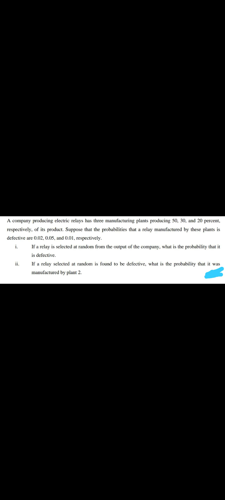 A company producing electric relays has three manufacturing plants producing 50, 30, and 20 percent,
respectively, of its product. Suppose that the probabilities that a relay manufactured by these plants is
defective are 0.02, 0.05, and 0.01, respectively.
i.
If a relay is selected at random from the output of the company, what is the probability that it
is defective.
ii.
If a relay selected at random is found to be defective, what is the probability that it was
manufactured by plant 2.
