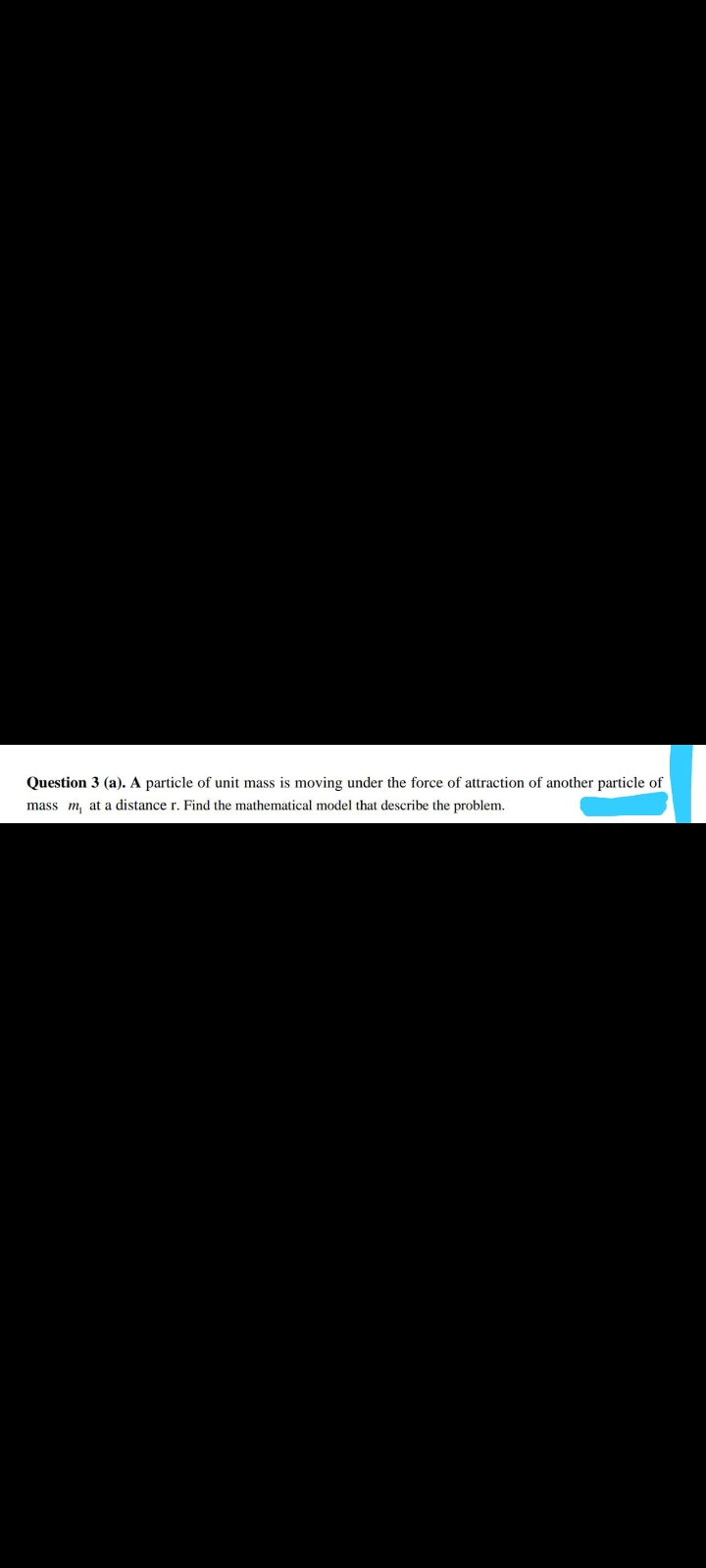 Question 3 (a). A particle of unit mass is moving under the force of attraction of another particle of
mass m, at a distance r. Find the mathematical model that describe the problem.
